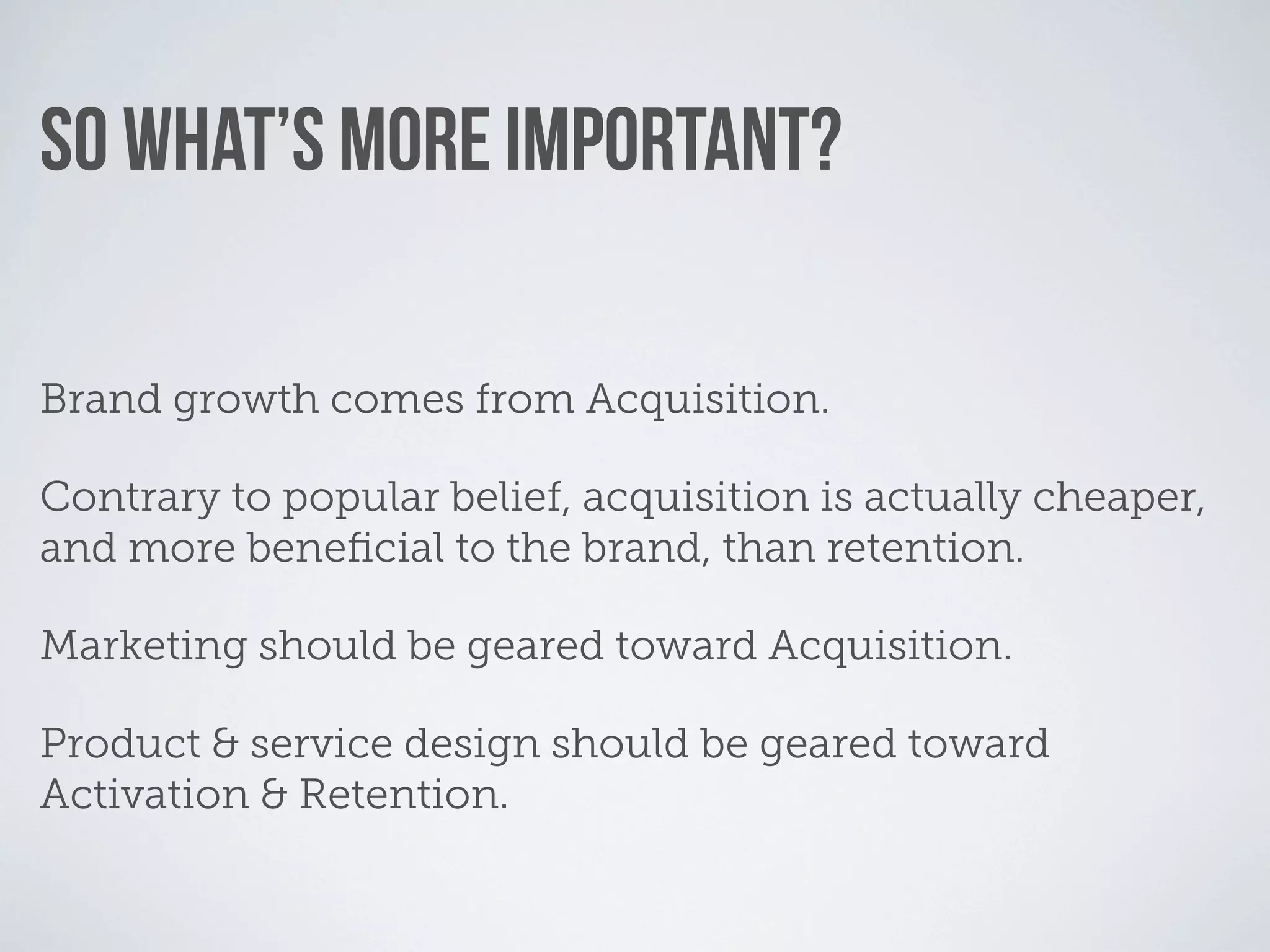 SO WHAT’S MORE IMPORTANT?

Brand growth comes from Acquisition.

Contrary to popular belief, acquisition is actually cheaper,
and more beneﬁcial to the brand, than retention.

Marketing should be geared toward Acquisition.

Product & service design should be geared toward
Activation & Retention.
 