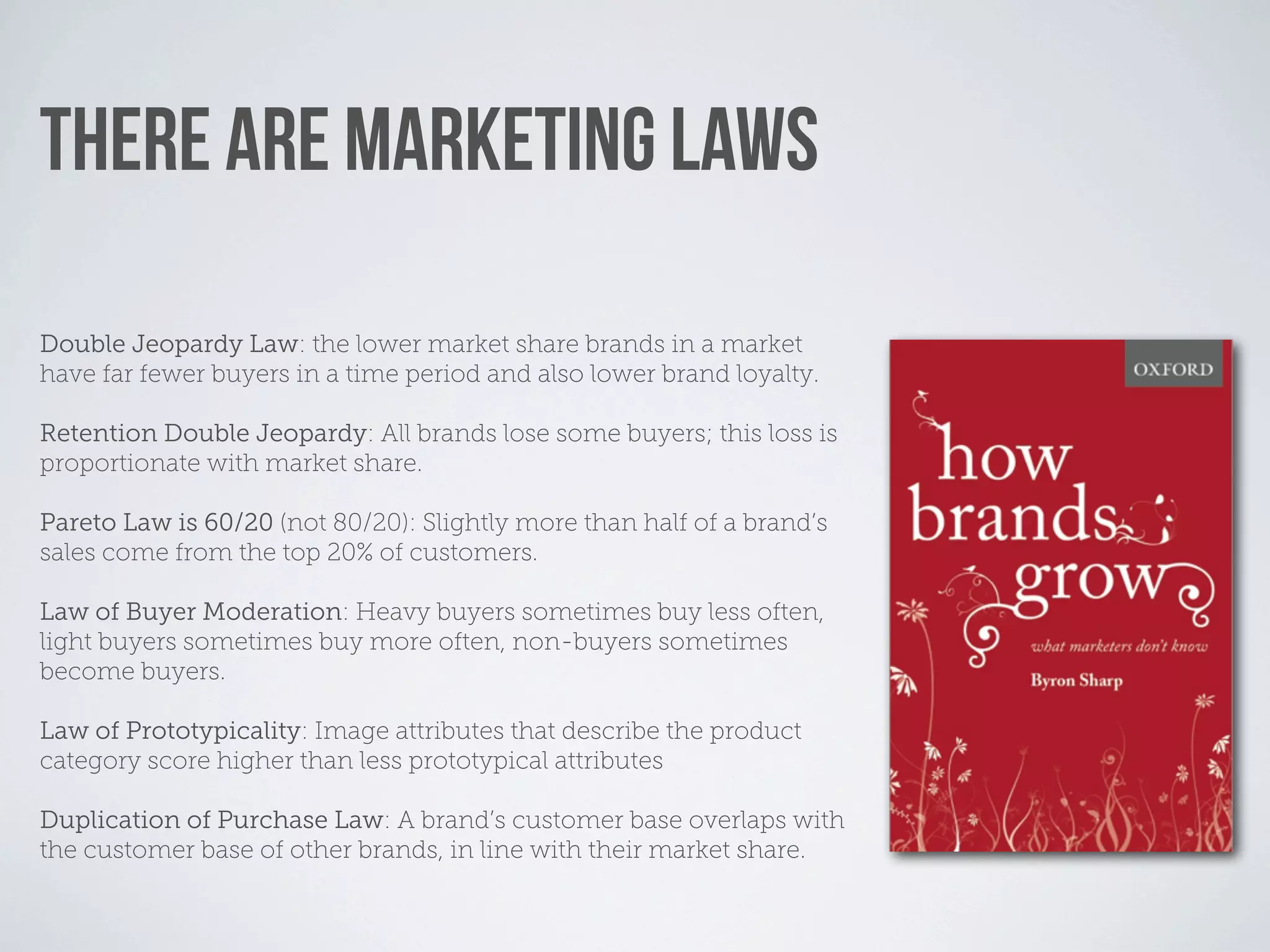 THERE ARE MARKETING LAWS

Double Jeopardy Law: the lower market share brands in a market
have far fewer buyers in a time period and also lower brand loyalty.

Retention Double Jeopardy: All brands lose some buyers; this loss is
proportionate with market share.

Pareto Law is 60/20 (not 80/20): Slightly more than half of a brand’s
sales come from the top 20% of customers.

Law of Buyer Moderation: Heavy buyers sometimes buy less often,
light buyers sometimes buy more often, non-buyers sometimes
become buyers.

Law of Prototypicality: Image attributes that describe the product
category score higher than less prototypical attributes

Duplication of Purchase Law: A brand’s customer base overlaps with
the customer base of other brands, in line with their market share.
 