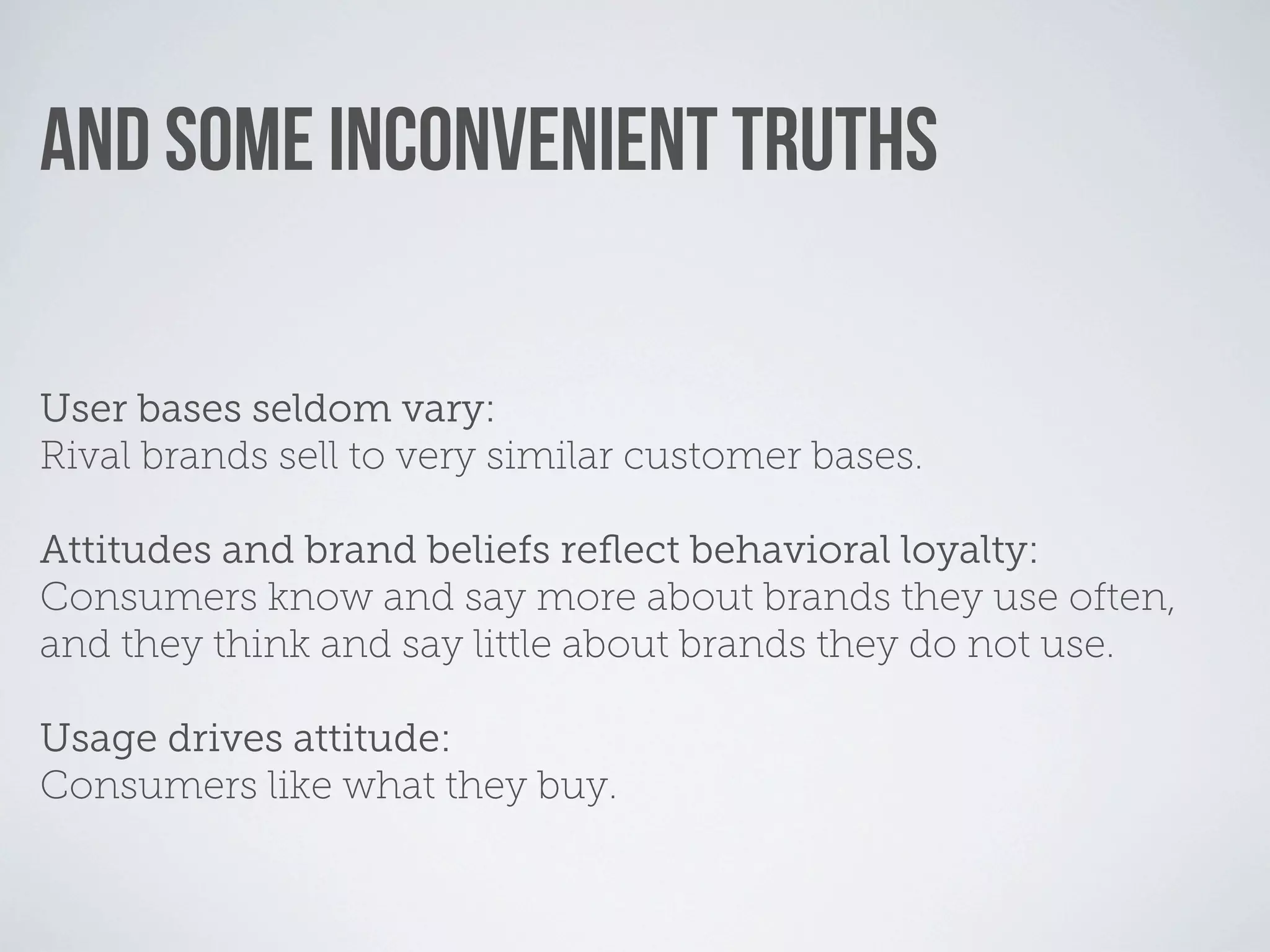 AND SOME INCONVENIENT TRUTHS

User bases seldom vary:
Rival brands sell to very similar customer bases.

Attitudes and brand beliefs reﬂect behavioral loyalty:
Consumers know and say more about brands they use often,
and they think and say little about brands they do not use.

Usage drives attitude:
Consumers like what they buy.
 