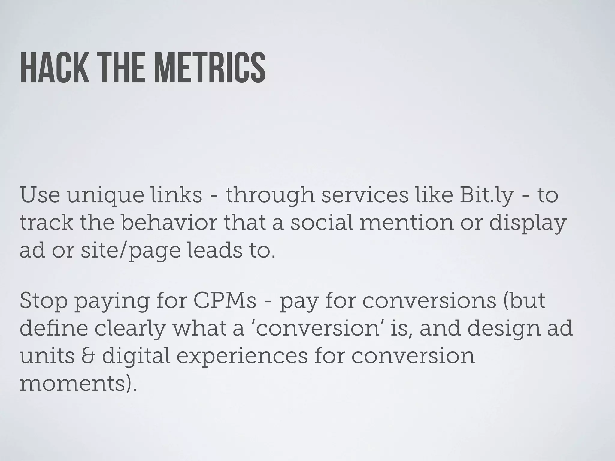 HACK THE METRICS

Use unique links - through services like Bit.ly - to
track the behavior that a social mention or display
ad or site/page leads to.

Stop paying for CPMs - pay for conversions (but
deﬁne clearly what a ‘conversion’ is, and design ad
units & digital experiences for conversion
moments).
 