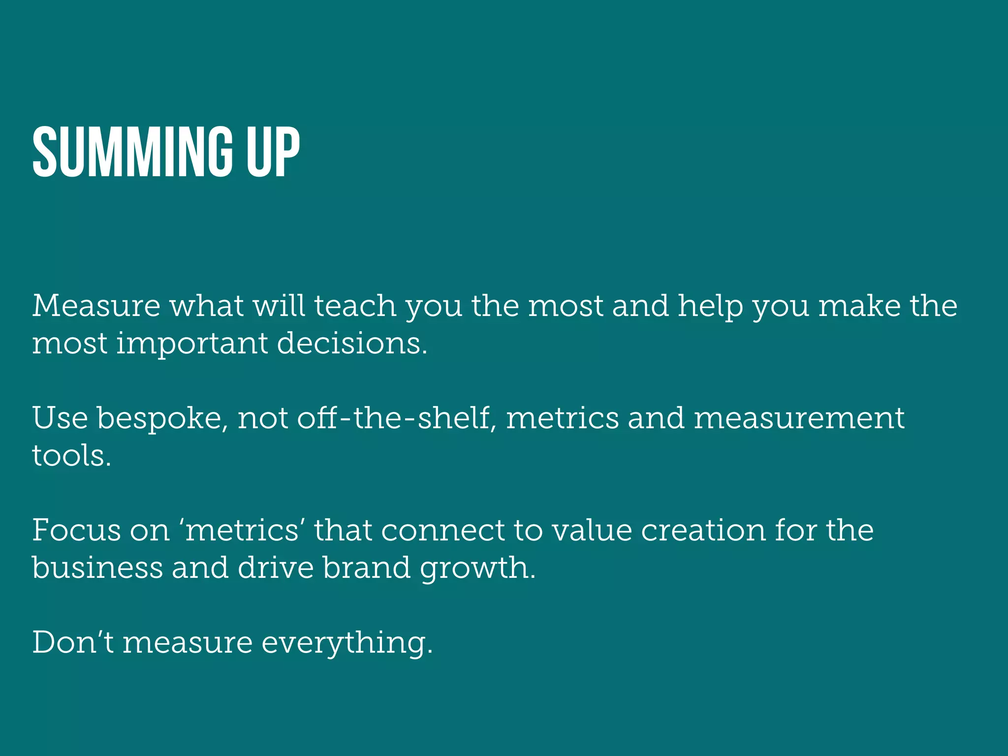 SUMMING UP
Measure what will teach you the most and help you make the
most important decisions.

Use bespoke, not off-the-shelf, metrics and measurement
tools.

Focus on ‘metrics’ that connect to value creation for the
business and drive brand growth.

Don’t measure everything.
 
