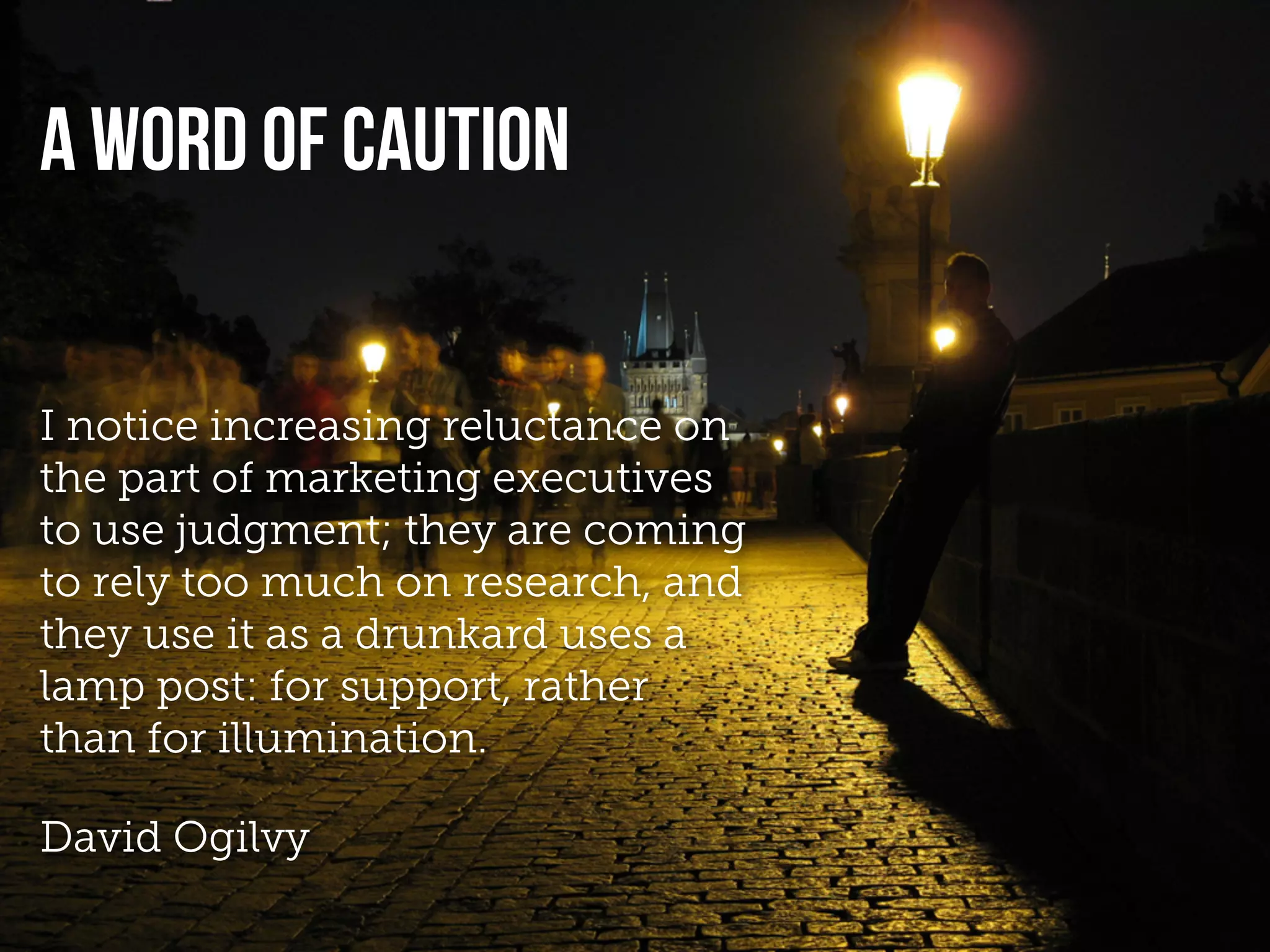 A WORD OF CAUTION


I notice increasing reluctance on
the part of marketing executives
to use judgment; they are coming
to rely too much on research, and
they use it as a drunkard uses a
lamp post: for support, rather
than for illumination.

David Ogilvy
 