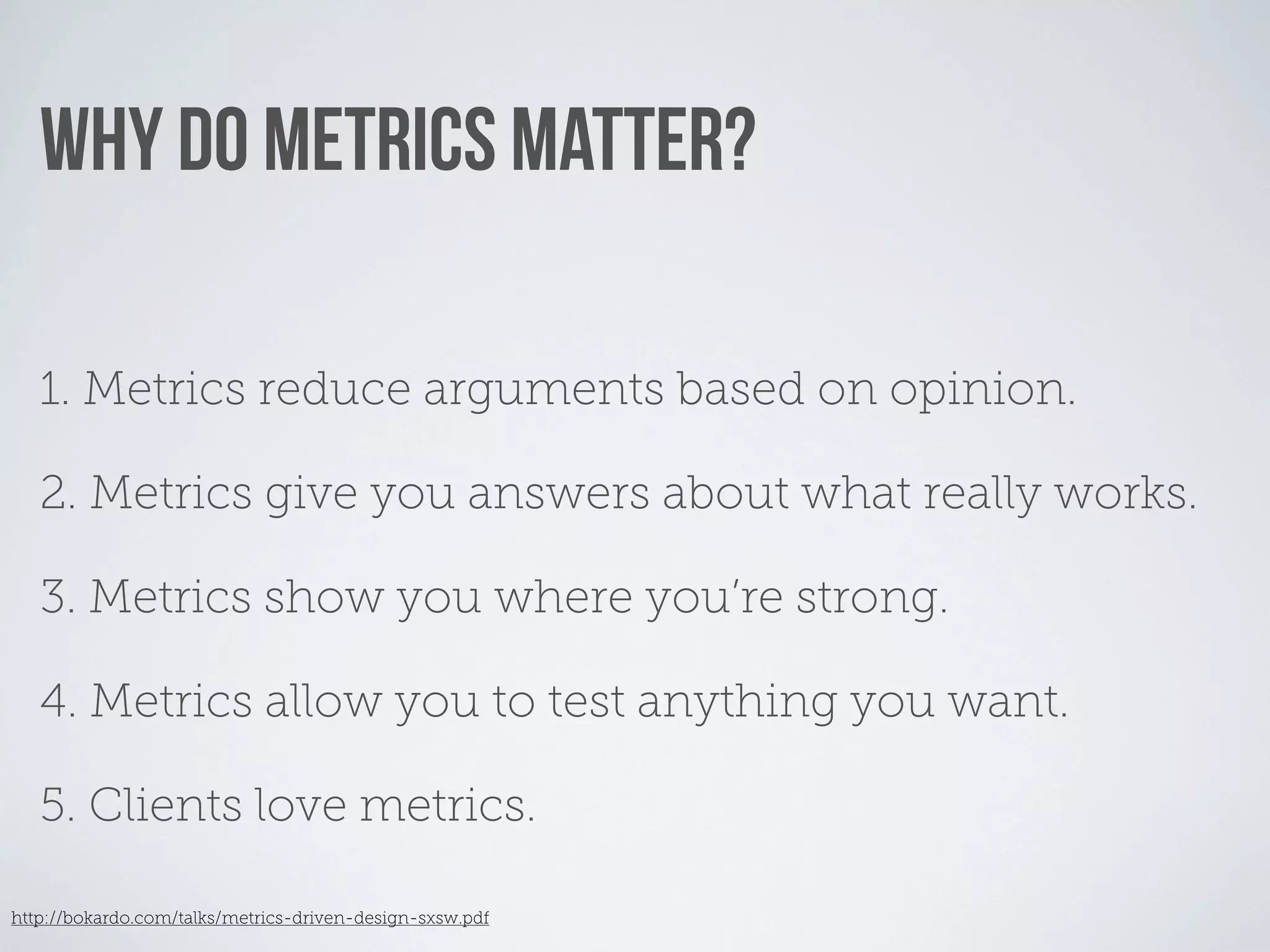 WHY DO METRICS MATTER?

   1. Metrics reduce arguments based on opinion.

   2. Metrics give you answers about what really works.

   3. Metrics show you where you’re strong.

   4. Metrics allow you to test anything you want.

   5. Clients love metrics.

http://bokardo.com/talks/metrics-driven-design-sxsw.pdf
 