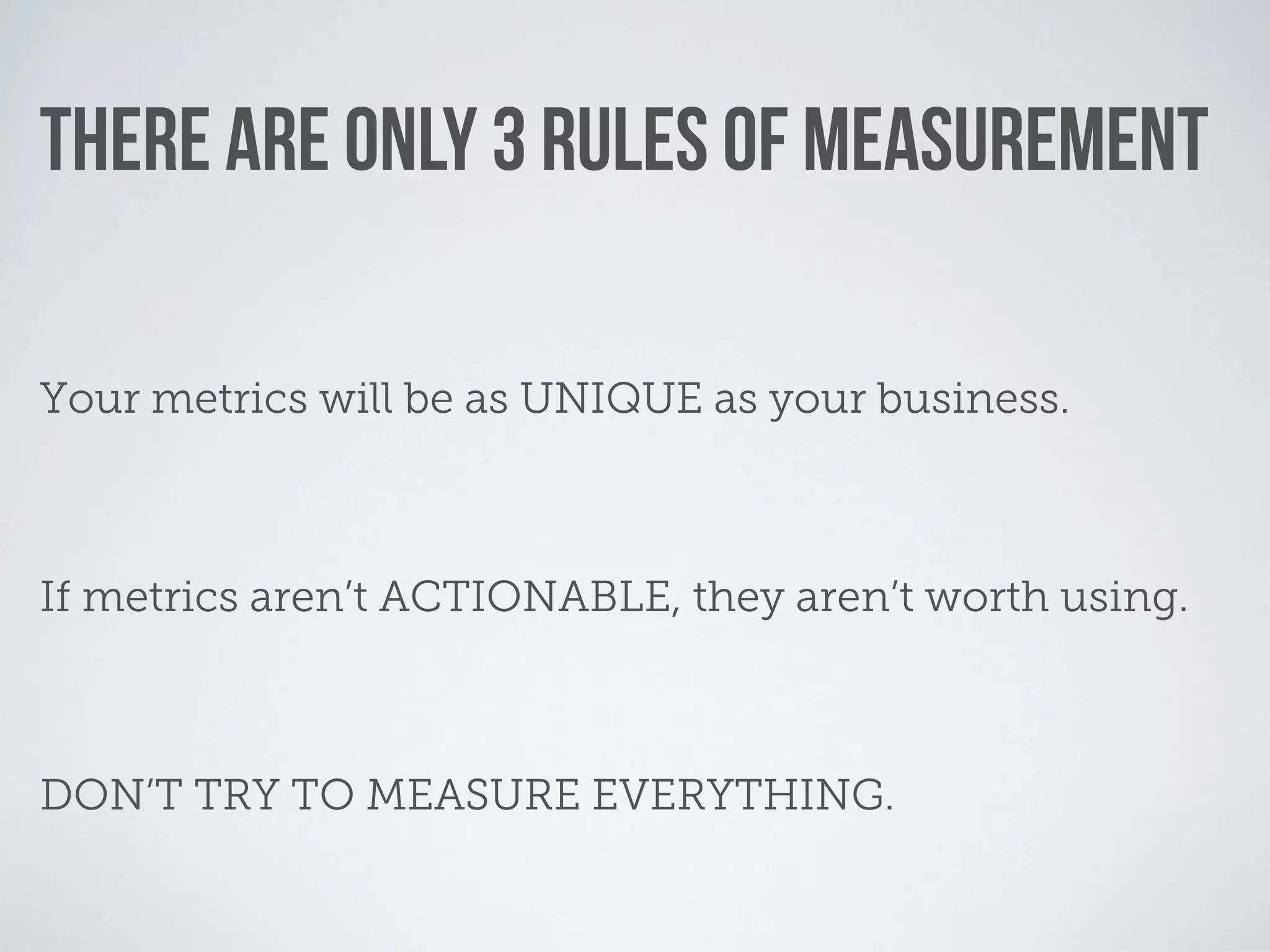 THERE ARE ONLY 3 RULES OF MEASUREMENT

Your metrics will be as UNIQUE as your business.



If metrics aren’t ACTIONABLE, they aren’t worth using.



DON’T TRY TO MEASURE EVERYTHING.
 