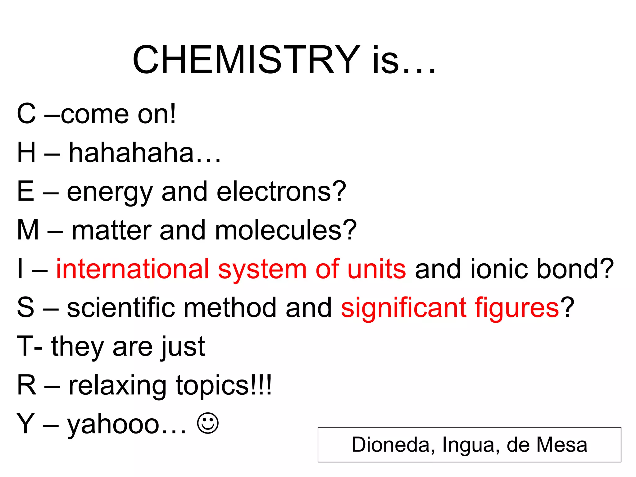 CHEMISTRY is… C –come on! H – hahahaha… E – energy and electrons? M – matter and molecules? I –  international system of units  and ionic bond?  S – scientific method and  significant figures ? T- they are just R – relaxing topics!!! Y – yahooo…     Dioneda, Ingua, de Mesa 