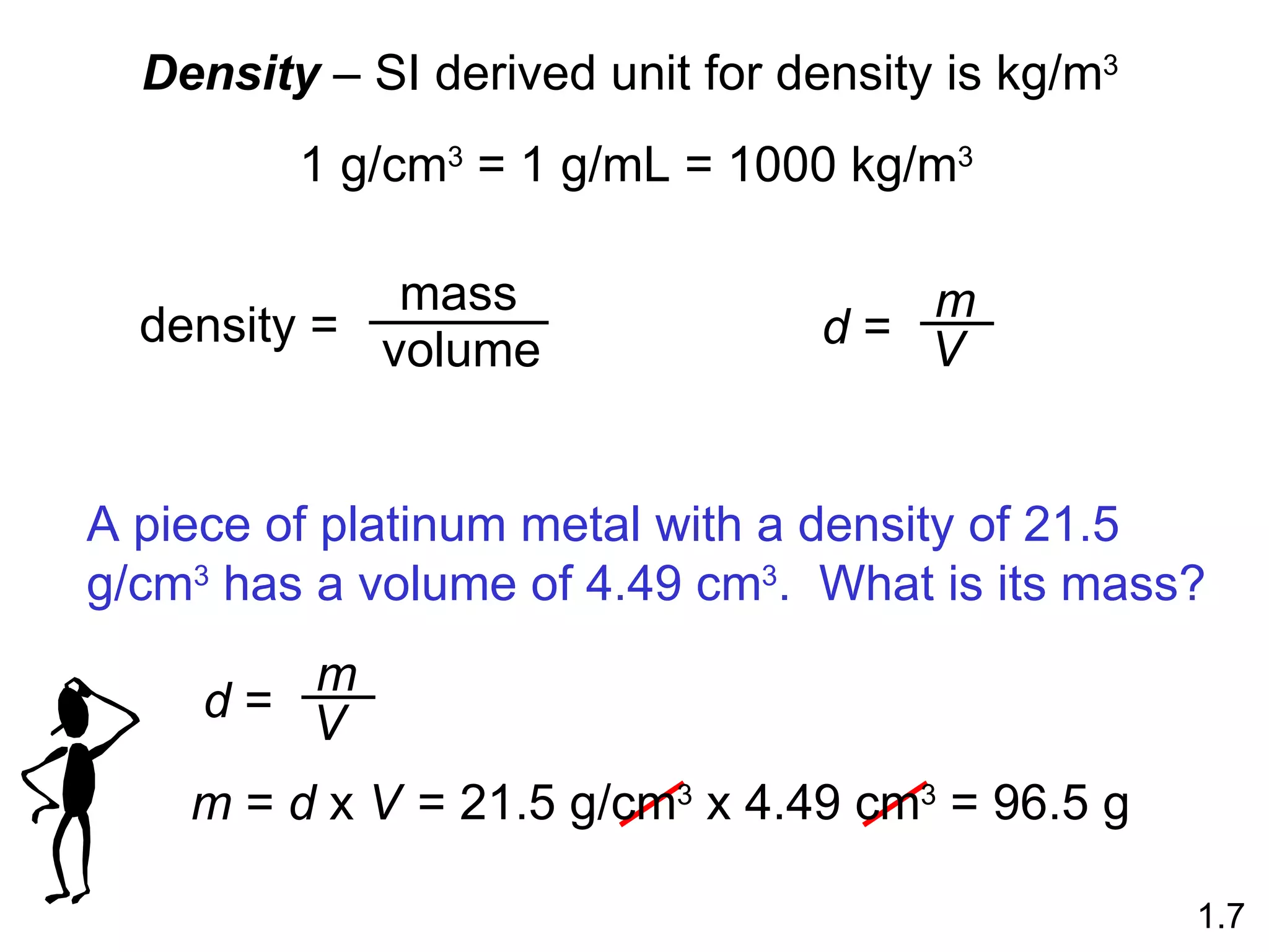 Density  – SI derived unit for density is kg/m 3   1 g/cm 3  = 1 g/mL = 1000 kg/m 3 1.7 m  =  d  x  V = 21.5 g/cm 3  x 4.49 cm 3  = 96.5 g density =  mass volume d  = m V A piece of platinum metal with a density of 21.5 g/cm 3  has a volume of 4.49 cm 3 .  What is its mass? d  = m V 