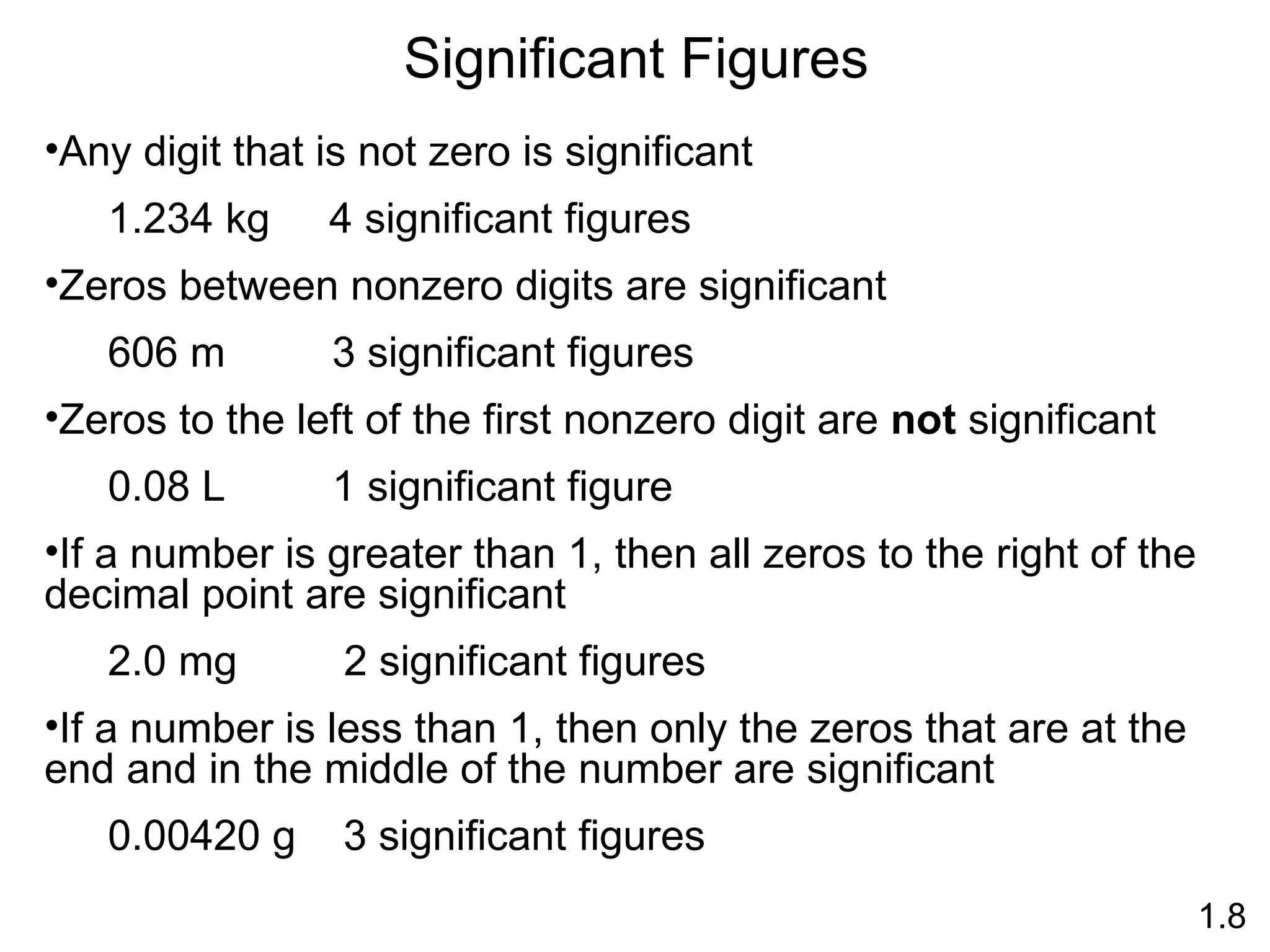 Significant Figures 1.8 Any digit that is not zero is significant 1.234 kg  4 significant figures Zeros between nonzero digits are significant 606 m  3 significant figures Zeros to the left of the first nonzero digit are  not  significant 0.08 L  1 significant figure If a number is greater than 1, then all zeros to the right of the decimal point are significant 2.0 mg  2 significant figures If a number is less than 1, then only the zeros that are at the end and in the middle of the number are significant 0.00420 g  3 significant figures 