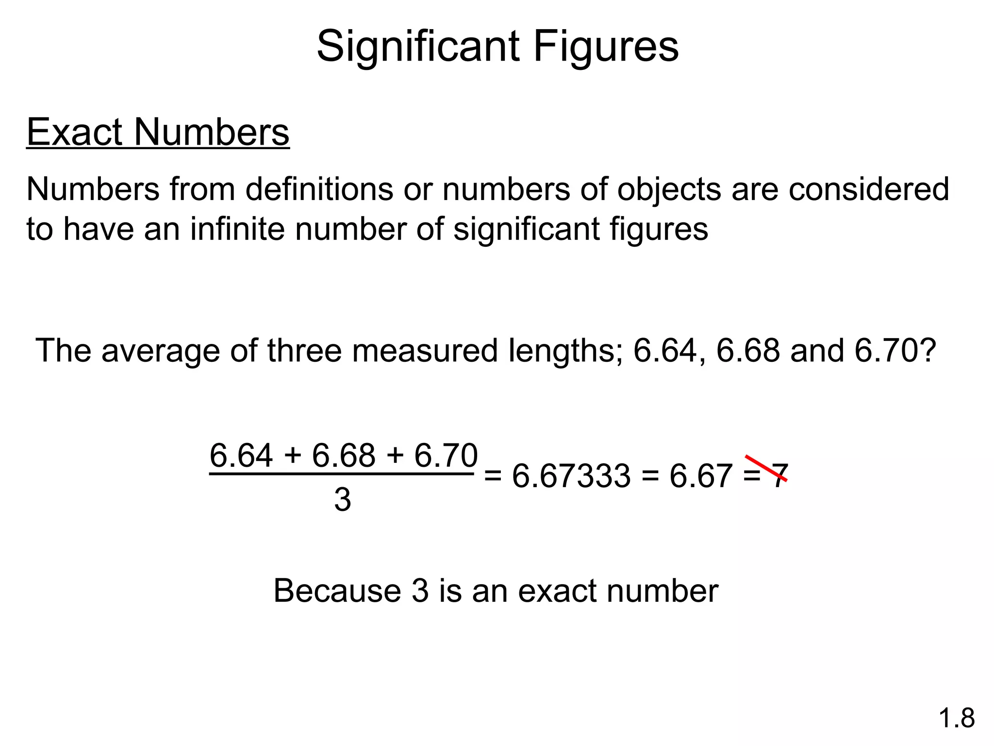 Significant Figures 1.8 Exact Numbers Numbers from definitions or numbers of objects are considered to have an infinite number of significant figures The average of three measured lengths; 6.64, 6.68 and 6.70? Because 3 is an exact number 6.64 + 6.68 + 6.70 3 = 6.67333 = 6.67  = 7 