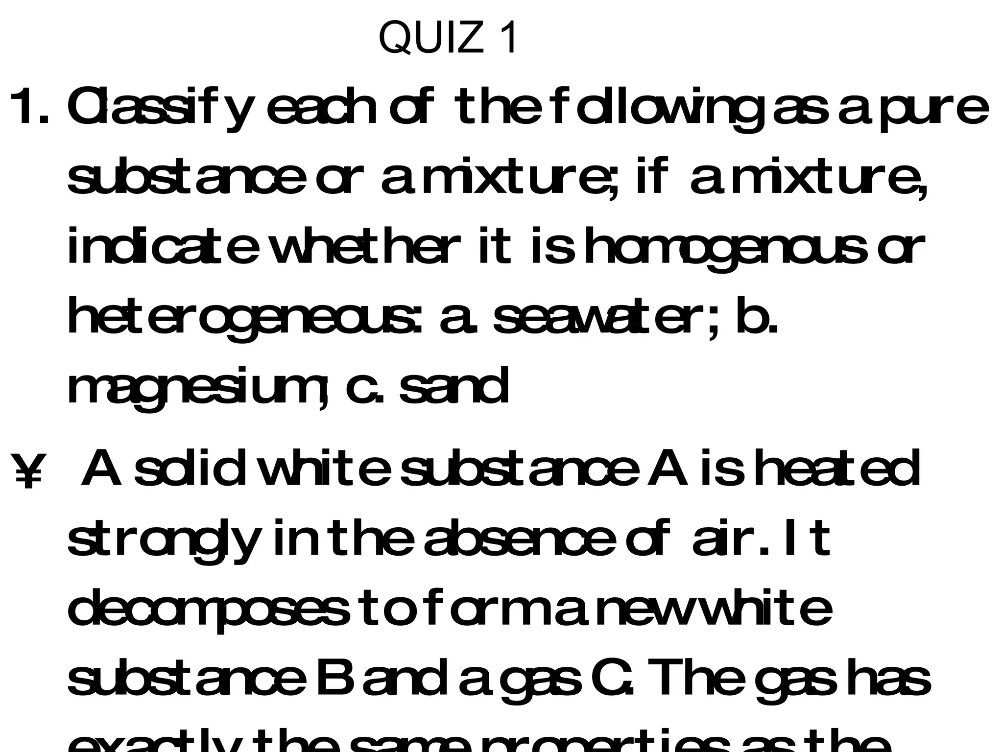 QUIZ 1 Classify each of the following as a pure substance or a mixture; if a mixture, indicate whether it is homogenous or heterogeneous: a. seawater; b. magnesium; c. sand A solid white substance A is heated strongly in the absence of air. It decomposes to form a new white substance B and a gas C. The gas has exactly the same properties as the product obtained when carbon is burned in oxygen. What can we say about whether solids A and B and the gas C are elements or compounds? Carry out the following operations: a. 1.24056 + 75.80; b. 123.1 x 1.01; c. 6.600 x 10 2  /3.3 x 10 4 