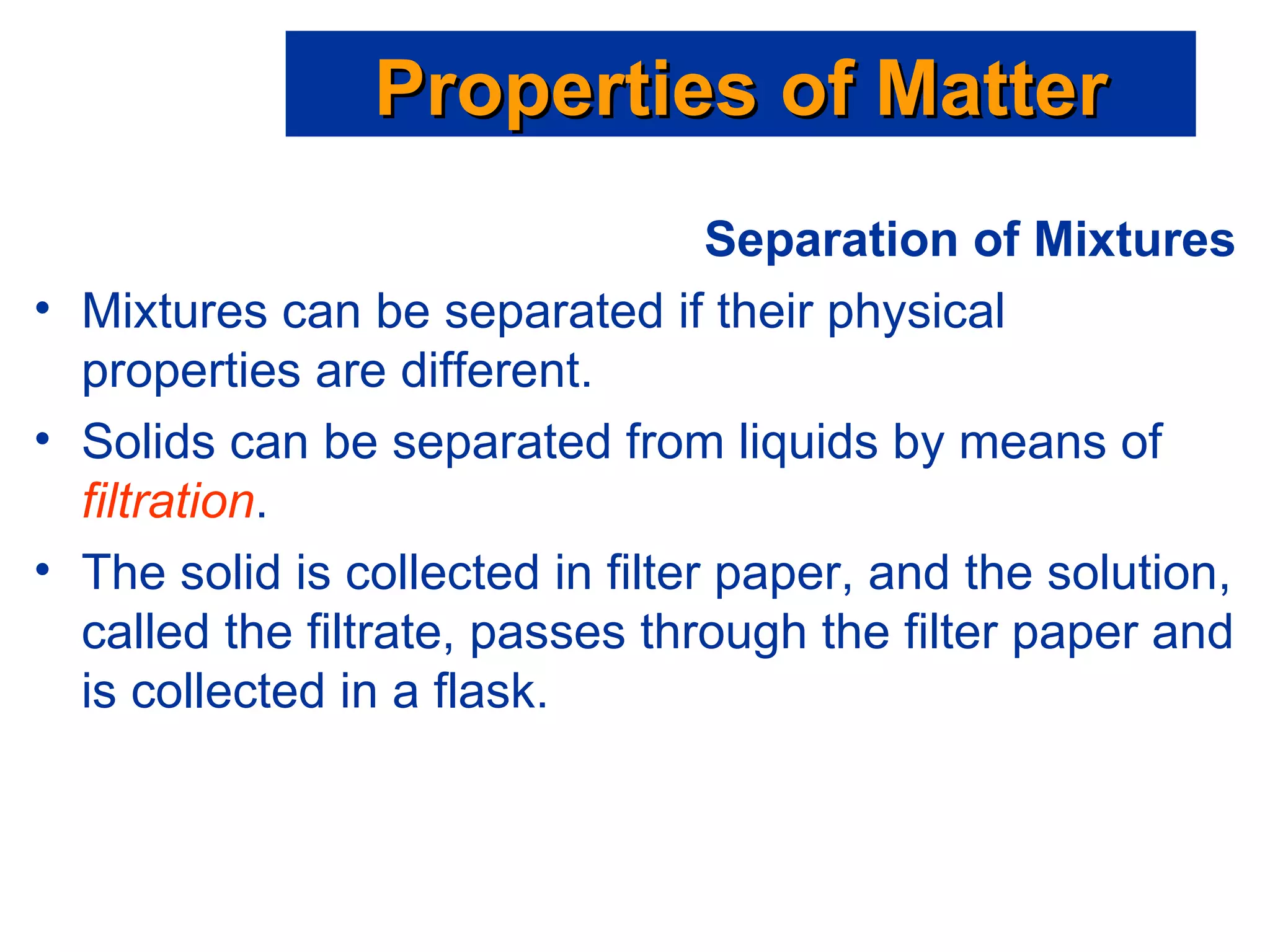 Separation of Mixtures Mixtures can be separated if their physical properties are different. Solids can be separated from liquids by means of  filtration . The solid is collected in filter paper, and the solution, called the filtrate, passes through the filter paper and is collected in a flask. Properties of Matter 