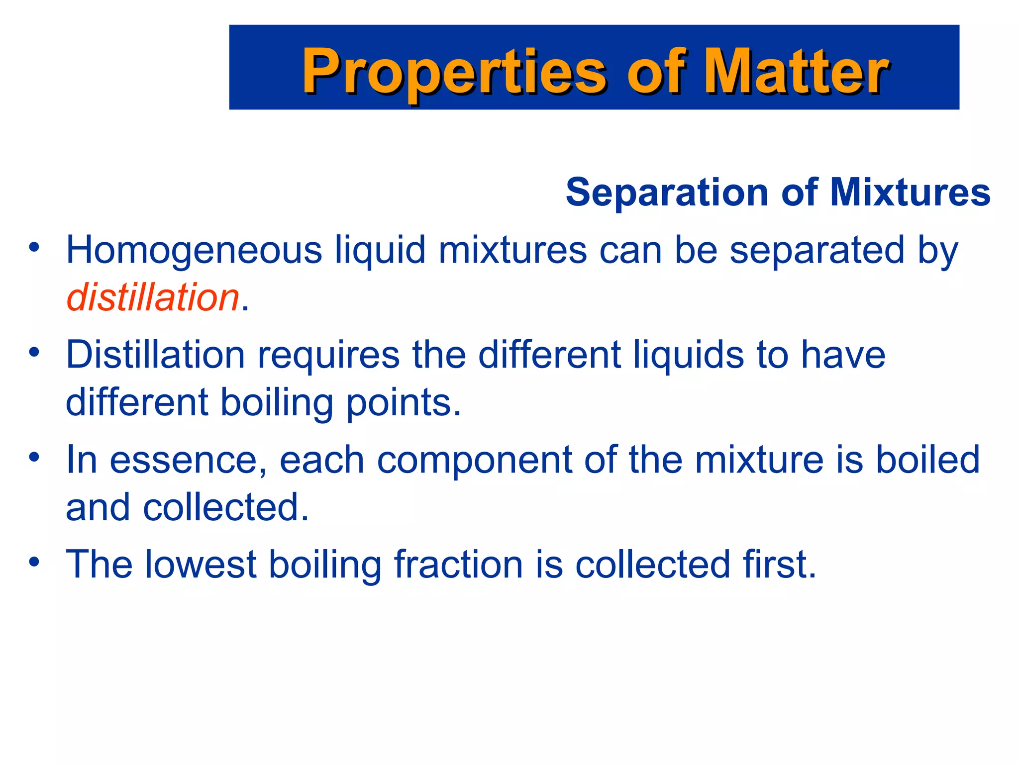 Separation of Mixtures Homogeneous liquid mixtures can be separated by  distillation . Distillation requires the different liquids to have different boiling points. In essence, each component of the mixture is boiled and collected. The lowest boiling fraction is collected first. Properties of Matter 