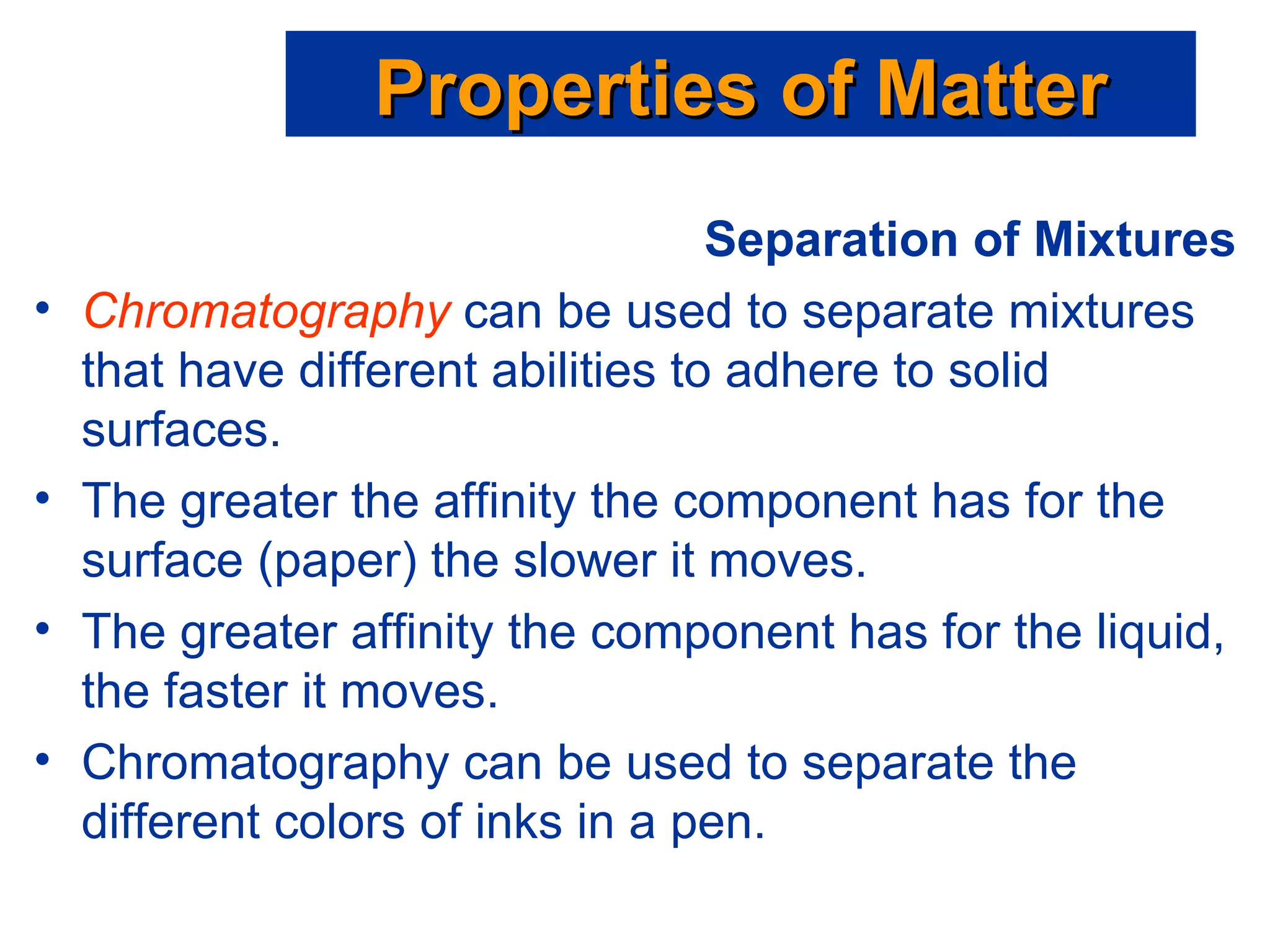 Separation of Mixtures Chromatography  can be used to separate mixtures that have different abilities to adhere to solid surfaces. The greater the affinity the component has for the surface (paper) the slower it moves. The greater affinity the component has for the liquid, the faster it moves. Chromatography can be used to separate the different colors of inks in a pen. Properties of Matter 
