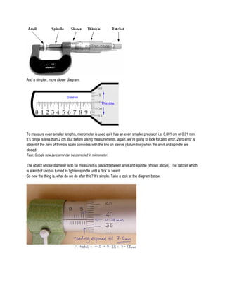 And a simpler, more closer diagram:
To measure even smaller lengths, micrometer is used as it has an even smaller precision i.e. 0.001 cm or 0.01 mm.
It’s range is less than 2 cm. But before taking measurements, again, we’re going to look for zero error. Zero error is
absent if the zero of thimble scale coincides with the line on sleeve (datum line) when the anvil and spindle are
closed.
Task: Google how zero error can be corrected in micrometer.
The object whose diameter is to be measured is placed between anvil and spindle (shown above). The ratchet which
is a kind of knob is turned to tighten spindle until a ‘tick’ is heard.
So now the thing is, what do we do after this? It’s simple. Take a look at the diagram below.
 