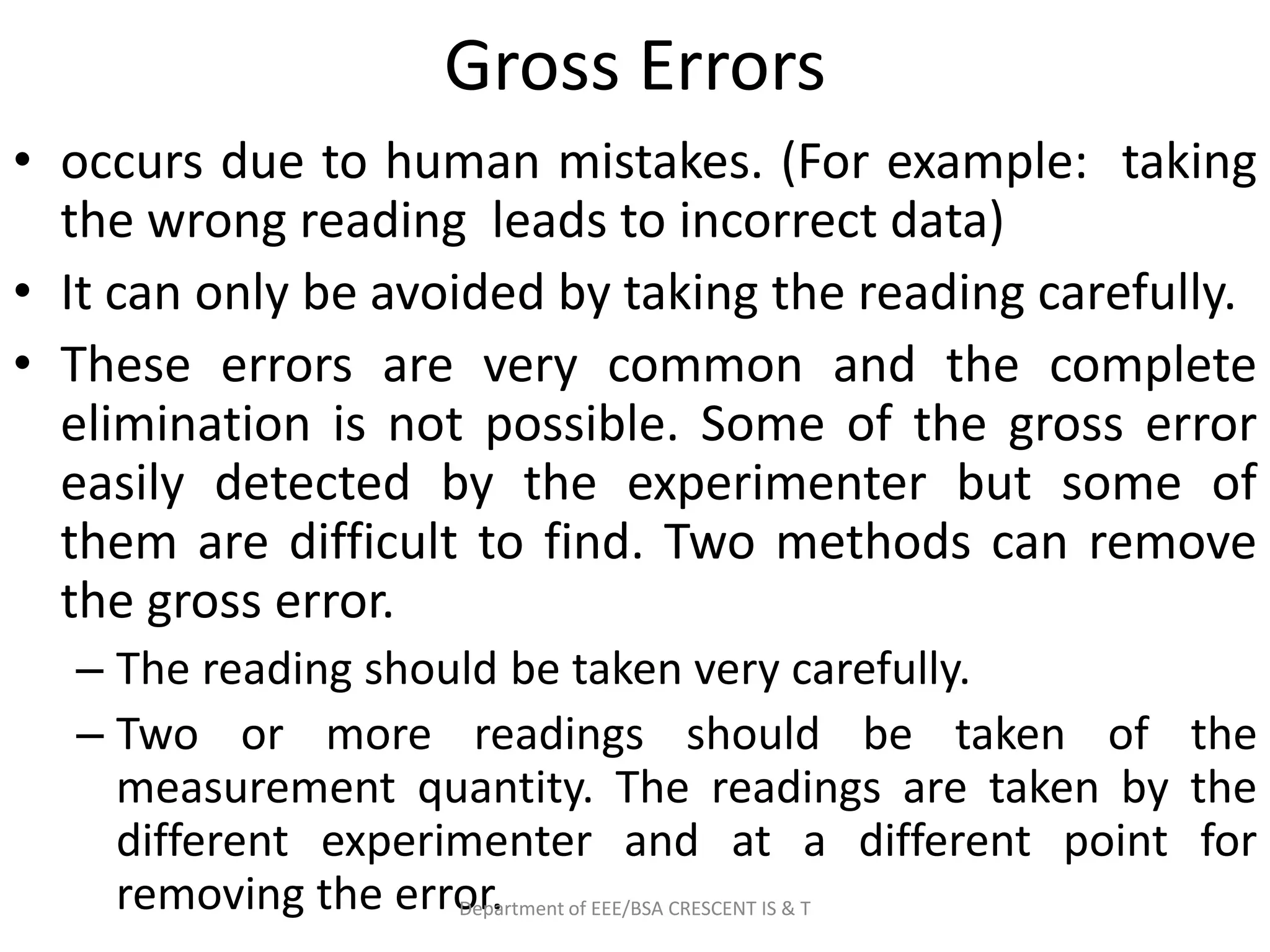 Gross Errors
• occurs due to human mistakes. (For example: taking
the wrong reading leads to incorrect data)
• It can only be avoided by taking the reading carefully.
• These errors are very common and the complete
elimination is not possible. Some of the gross error
easily detected by the experimenter but some of
them are difficult to find. Two methods can remove
the gross error.
– The reading should be taken very carefully.
– Two or more readings should be taken of the
measurement quantity. The readings are taken by the
different experimenter and at a different point for
removing the error.
Department of EEE/BSA CRESCENT IS & T
 