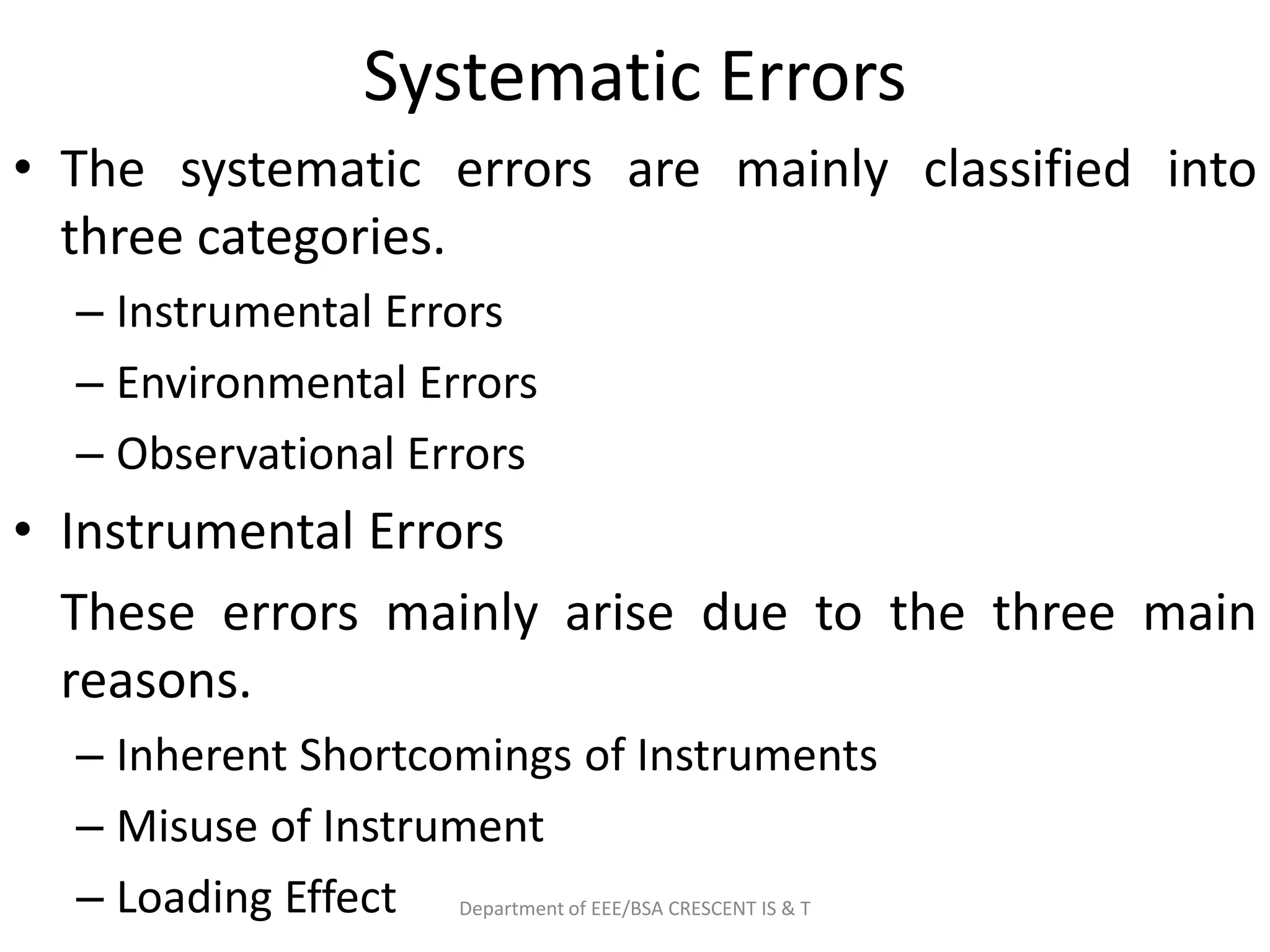 Systematic Errors
• The systematic errors are mainly classified into
three categories.
– Instrumental Errors
– Environmental Errors
– Observational Errors
• Instrumental Errors
These errors mainly arise due to the three main
reasons.
– Inherent Shortcomings of Instruments
– Misuse of Instrument
– Loading Effect Department of EEE/BSA CRESCENT IS & T
 