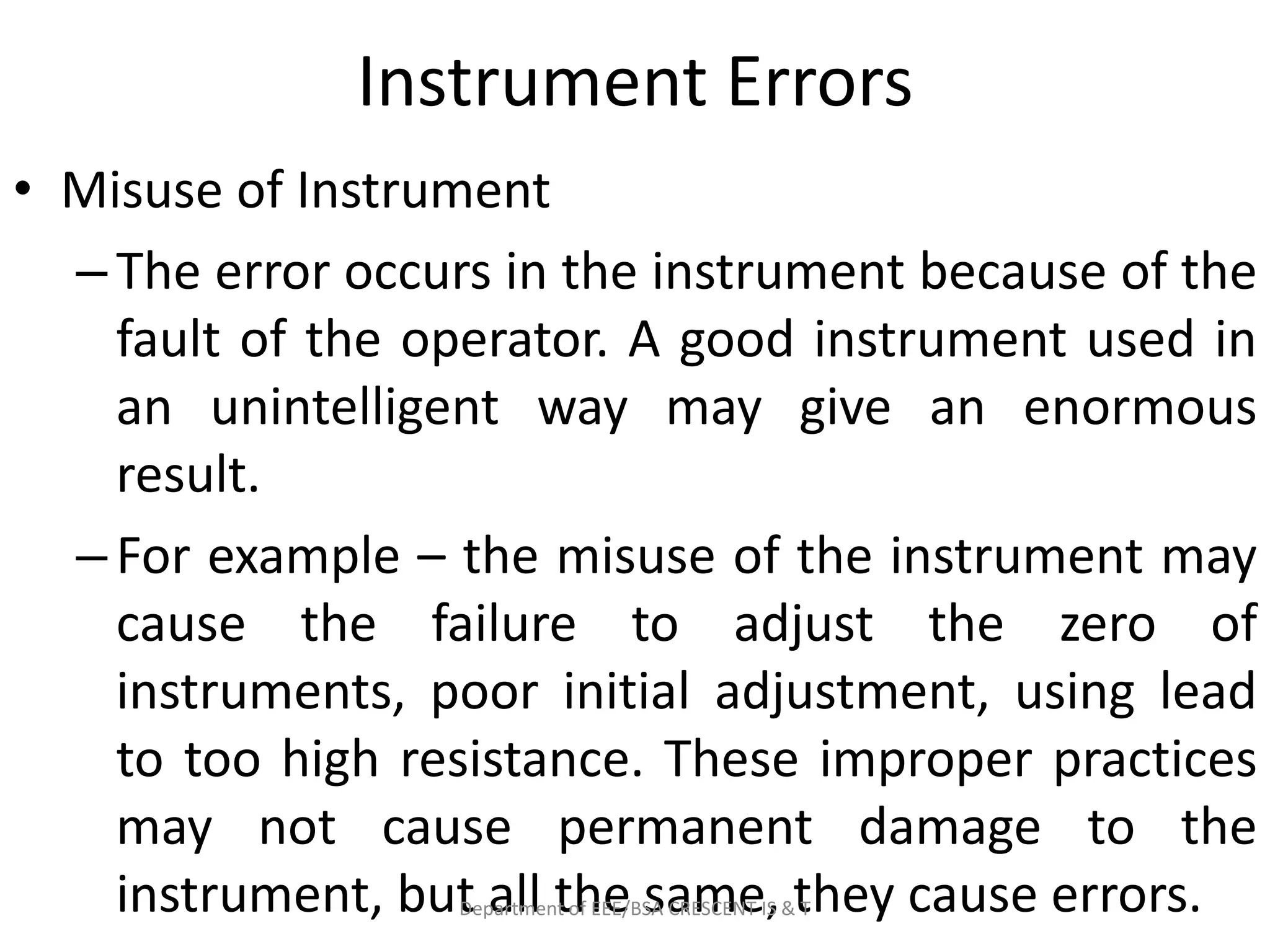 Instrument Errors
• Misuse of Instrument
–The error occurs in the instrument because of the
fault of the operator. A good instrument used in
an unintelligent way may give an enormous
result.
–For example – the misuse of the instrument may
cause the failure to adjust the zero of
instruments, poor initial adjustment, using lead
to too high resistance. These improper practices
may not cause permanent damage to the
instrument, but all the same, they cause errors.
Department of EEE/BSA CRESCENT IS & T
 