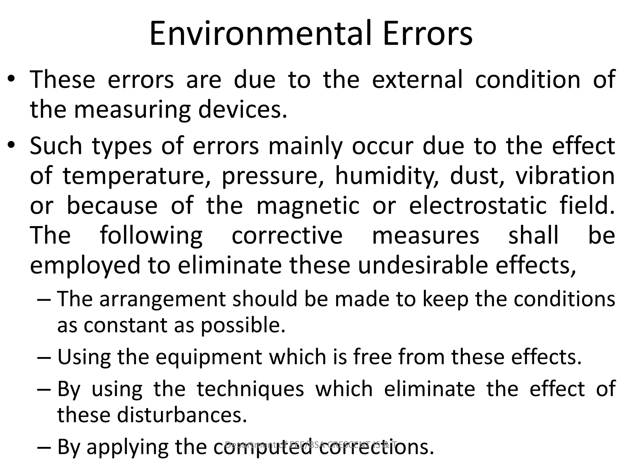 Environmental Errors
• These errors are due to the external condition of
the measuring devices.
• Such types of errors mainly occur due to the effect
of temperature, pressure, humidity, dust, vibration
or because of the magnetic or electrostatic field.
The following corrective measures shall be
employed to eliminate these undesirable effects,
– The arrangement should be made to keep the conditions
as constant as possible.
– Using the equipment which is free from these effects.
– By using the techniques which eliminate the effect of
these disturbances.
– By applying the computed corrections.
Department of EEE/BSA CRESCENT IS & T
 