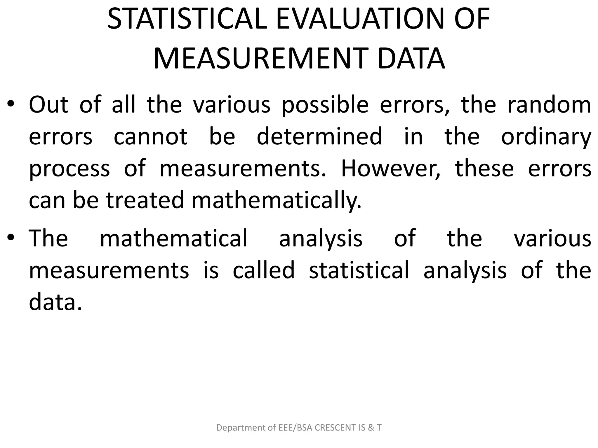 STATISTICAL EVALUATION OF
MEASUREMENT DATA
• Out of all the various possible errors, the random
errors cannot be determined in the ordinary
process of measurements. However, these errors
can be treated mathematically.
• The mathematical analysis of the various
measurements is called statistical analysis of the
data.
Department of EEE/BSA CRESCENT IS & T
 