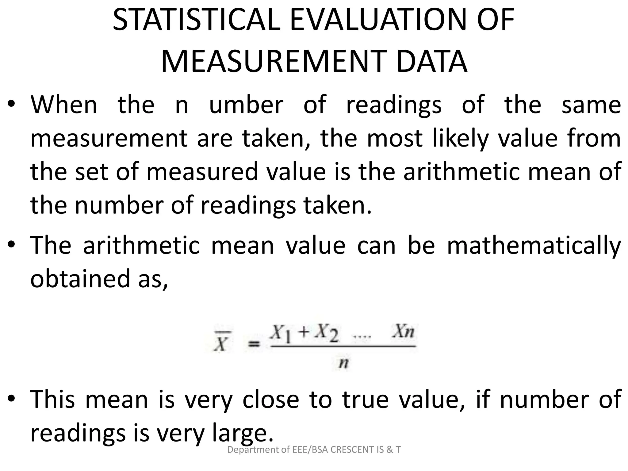 STATISTICAL EVALUATION OF
MEASUREMENT DATA
• When the n umber of readings of the same
measurement are taken, the most likely value from
the set of measured value is the arithmetic mean of
the number of readings taken.
• The arithmetic mean value can be mathematically
obtained as,
• This mean is very close to true value, if number of
readings is very large.
Department of EEE/BSA CRESCENT IS & T
 