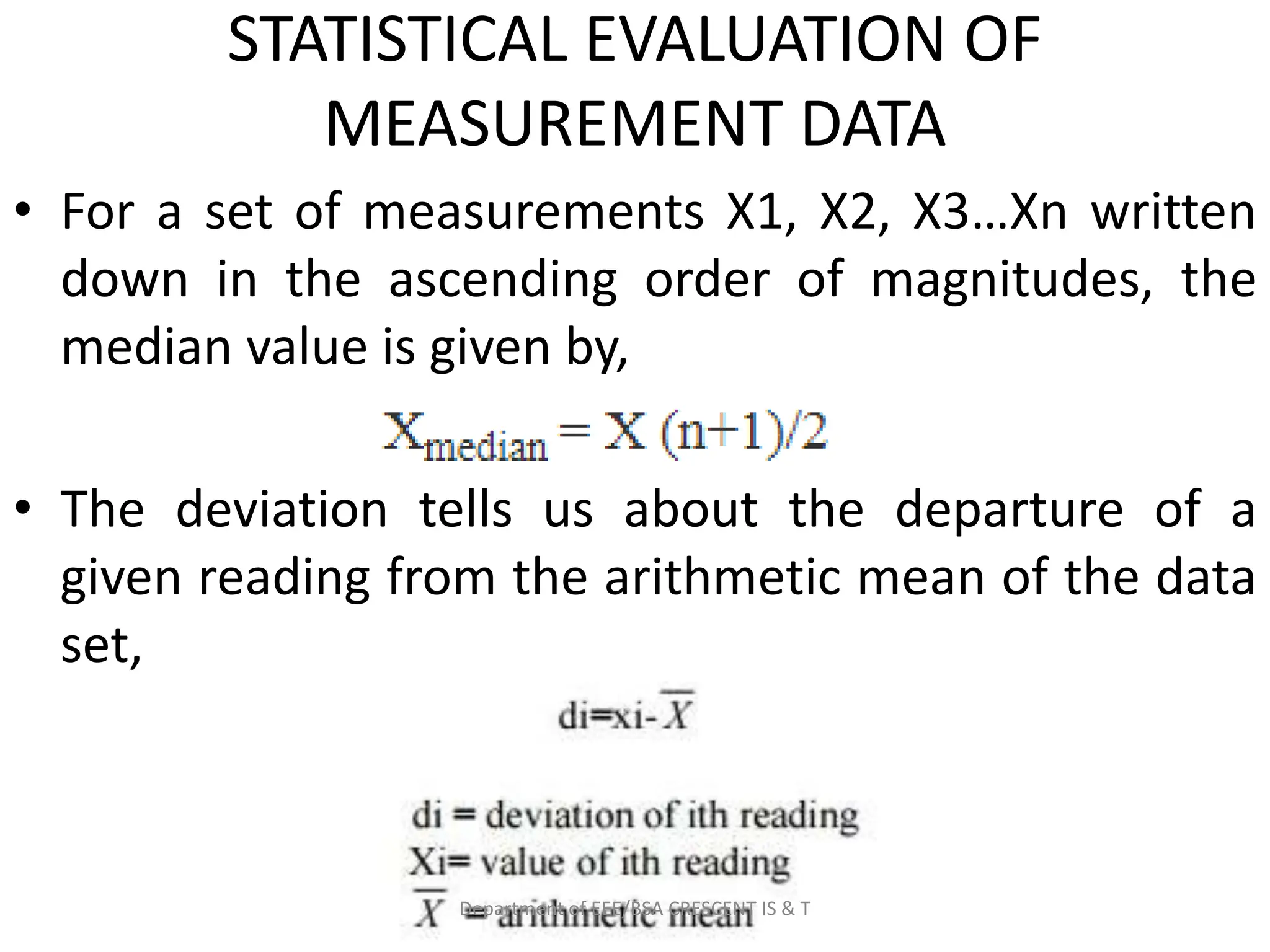 STATISTICAL EVALUATION OF
MEASUREMENT DATA
• For a set of measurements X1, X2, X3…Xn written
down in the ascending order of magnitudes, the
median value is given by,
• The deviation tells us about the departure of a
given reading from the arithmetic mean of the data
set,
Department of EEE/BSA CRESCENT IS & T
 