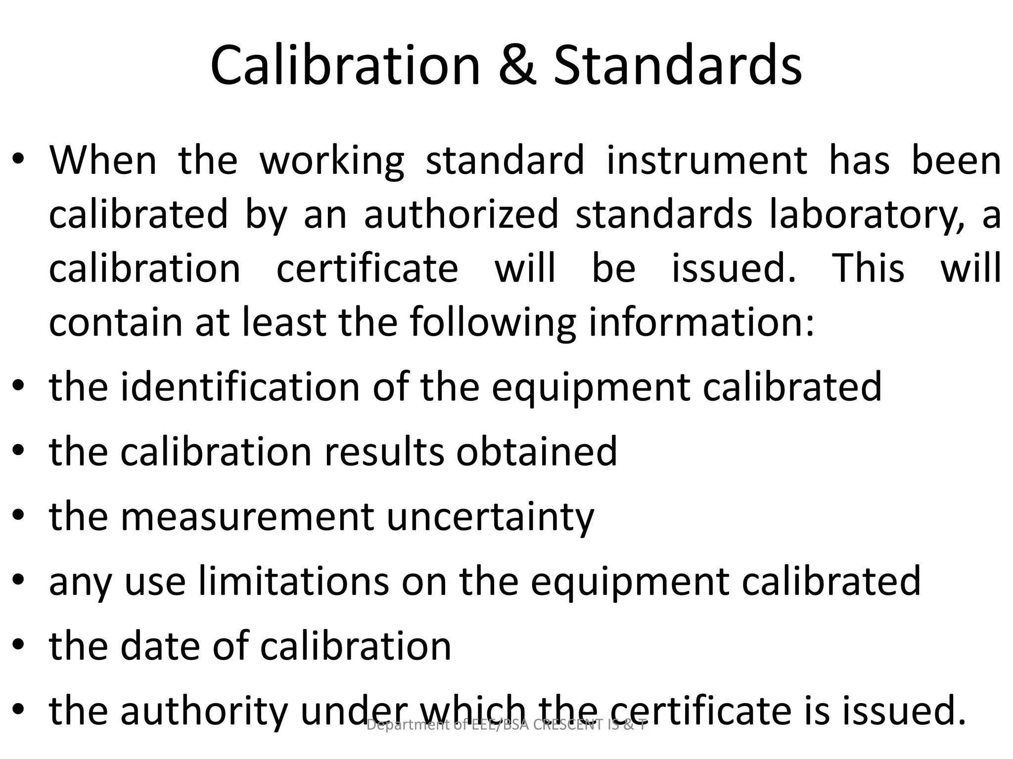 Calibration & Standards
• When the working standard instrument has been
calibrated by an authorized standards laboratory, a
calibration certificate will be issued. This will
contain at least the following information:
• the identification of the equipment calibrated
• the calibration results obtained
• the measurement uncertainty
• any use limitations on the equipment calibrated
• the date of calibration
• the authority under which the certificate is issued.
Department of EEE/BSA CRESCENT IS & T
 