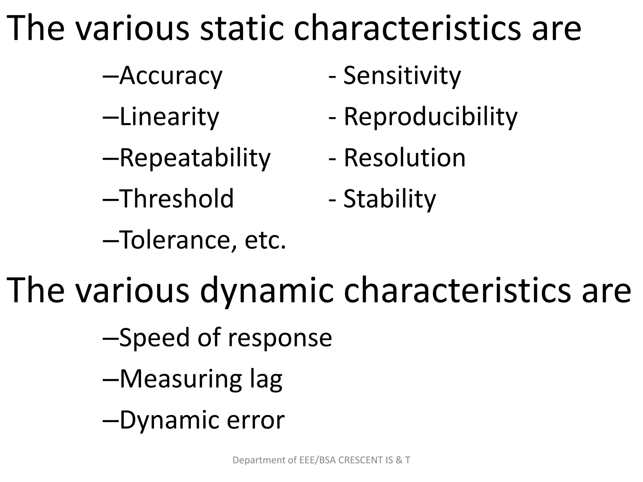 The various static characteristics are
–Accuracy - Sensitivity
–Linearity - Reproducibility
–Repeatability - Resolution
–Threshold - Stability
–Tolerance, etc.
The various dynamic characteristics are
–Speed of response
–Measuring lag
–Dynamic error
Department of EEE/BSA CRESCENT IS & T
 