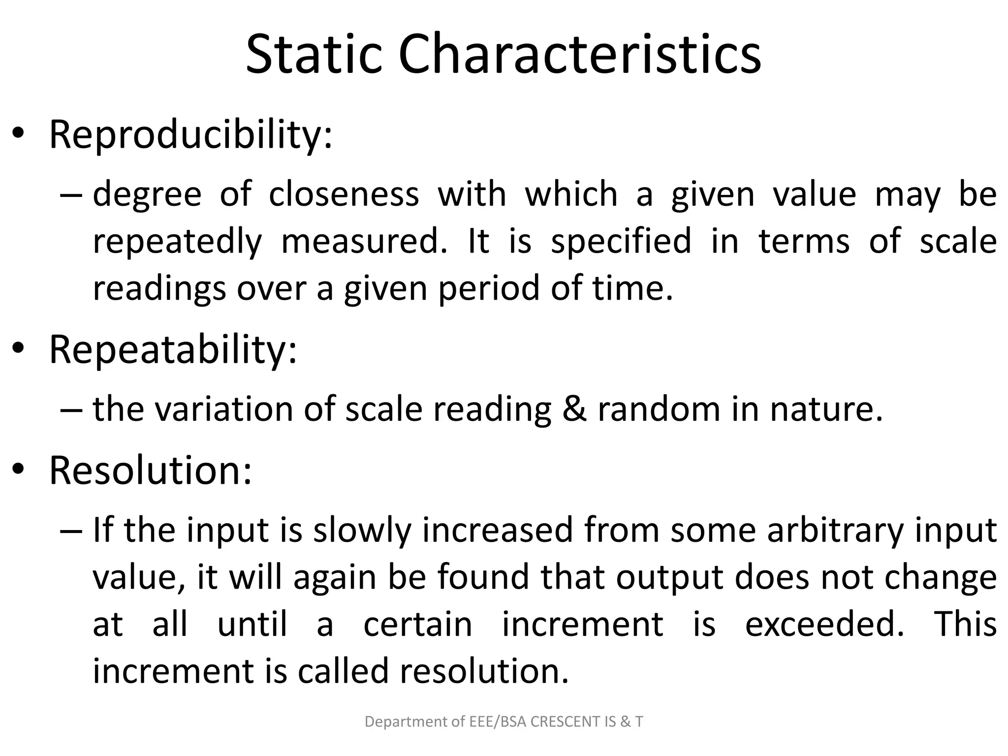 Static Characteristics
• Reproducibility:
– degree of closeness with which a given value may be
repeatedly measured. It is specified in terms of scale
readings over a given period of time.
• Repeatability:
– the variation of scale reading & random in nature.
• Resolution:
– If the input is slowly increased from some arbitrary input
value, it will again be found that output does not change
at all until a certain increment is exceeded. This
increment is called resolution.
Department of EEE/BSA CRESCENT IS & T
 