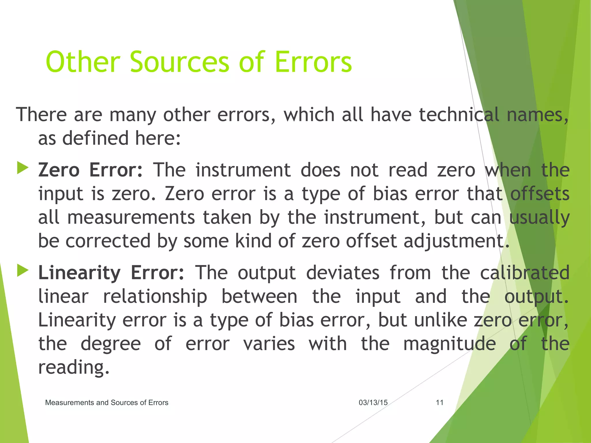 Other Sources of Errors
There are many other errors, which all have technical names,
as defined here:
 Zero Error: The instrument does not read zero when the
input is zero. Zero error is a type of bias error that offsets
all measurements taken by the instrument, but can usually
be corrected by some kind of zero offset adjustment.
 Linearity Error: The output deviates from the calibrated
linear relationship between the input and the output.
Linearity error is a type of bias error, but unlike zero error,
the degree of error varies with the magnitude of the
reading.
03/13/15Measurements and Sources of Errors 11
 