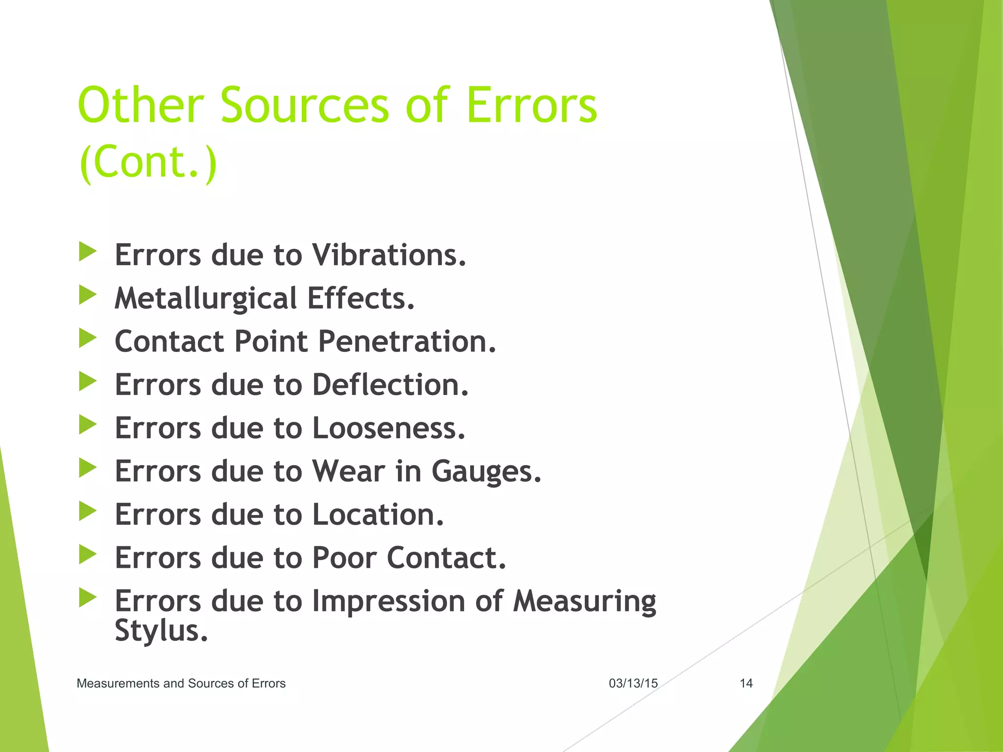 Other Sources of Errors
(Cont.)
 Errors due to Vibrations.
 Metallurgical Effects.
 Contact Point Penetration.
 Errors due to Deflection.
 Errors due to Looseness.
 Errors due to Wear in Gauges.
 Errors due to Location.
 Errors due to Poor Contact.
 Errors due to Impression of Measuring
Stylus.
03/13/15Measurements and Sources of Errors 14
 