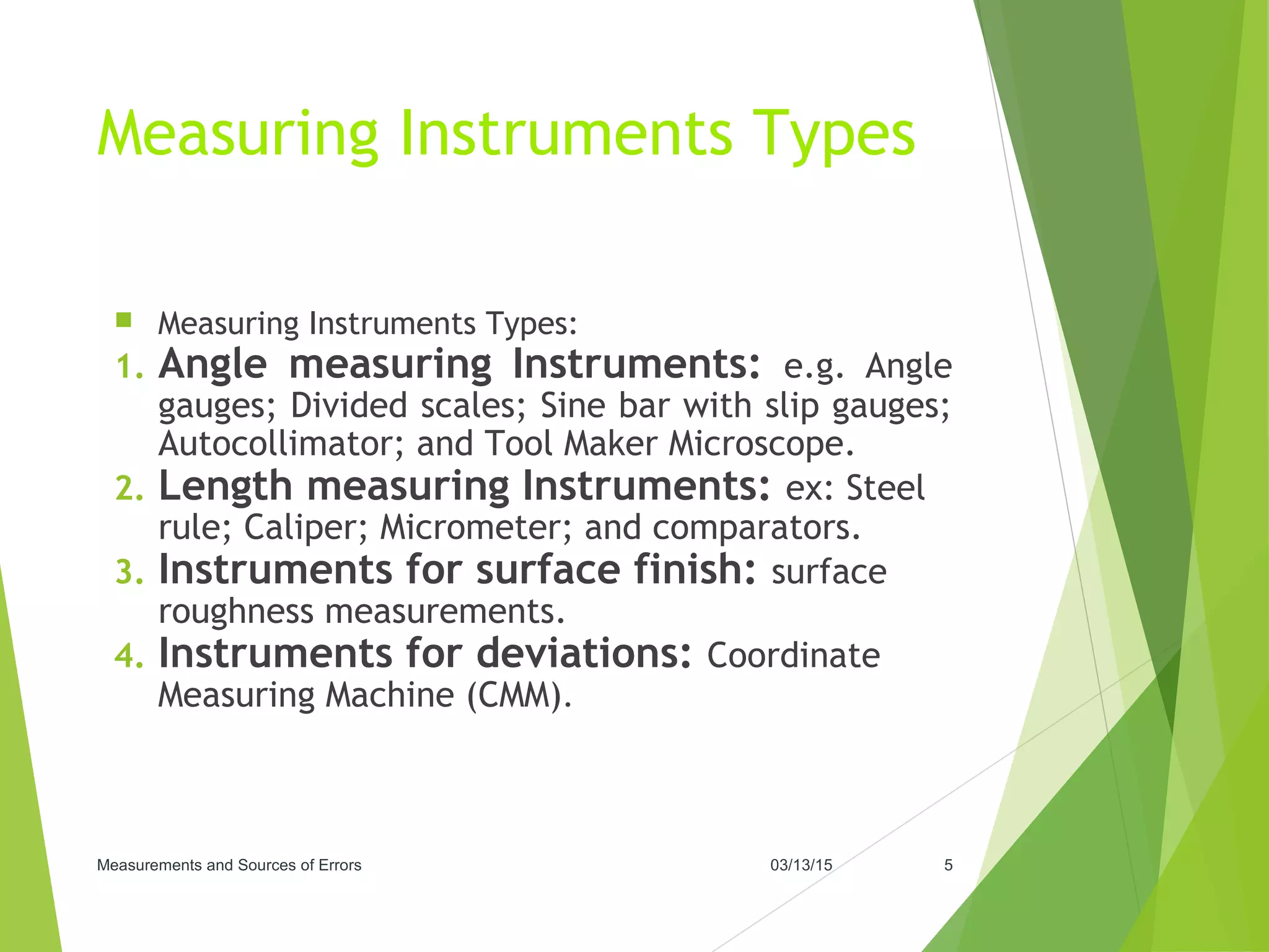 Measuring Instruments Types
 Measuring Instruments Types:
1. Angle measuring Instruments: e.g. Angle
gauges; Divided scales; Sine bar with slip gauges;
Autocollimator; and Tool Maker Microscope.
2. Length measuring Instruments: ex: Steel
rule; Caliper; Micrometer; and comparators.
3. Instruments for surface finish: surface
roughness measurements.
4. Instruments for deviations: Coordinate
Measuring Machine (CMM).
03/13/15Measurements and Sources of Errors 5
 