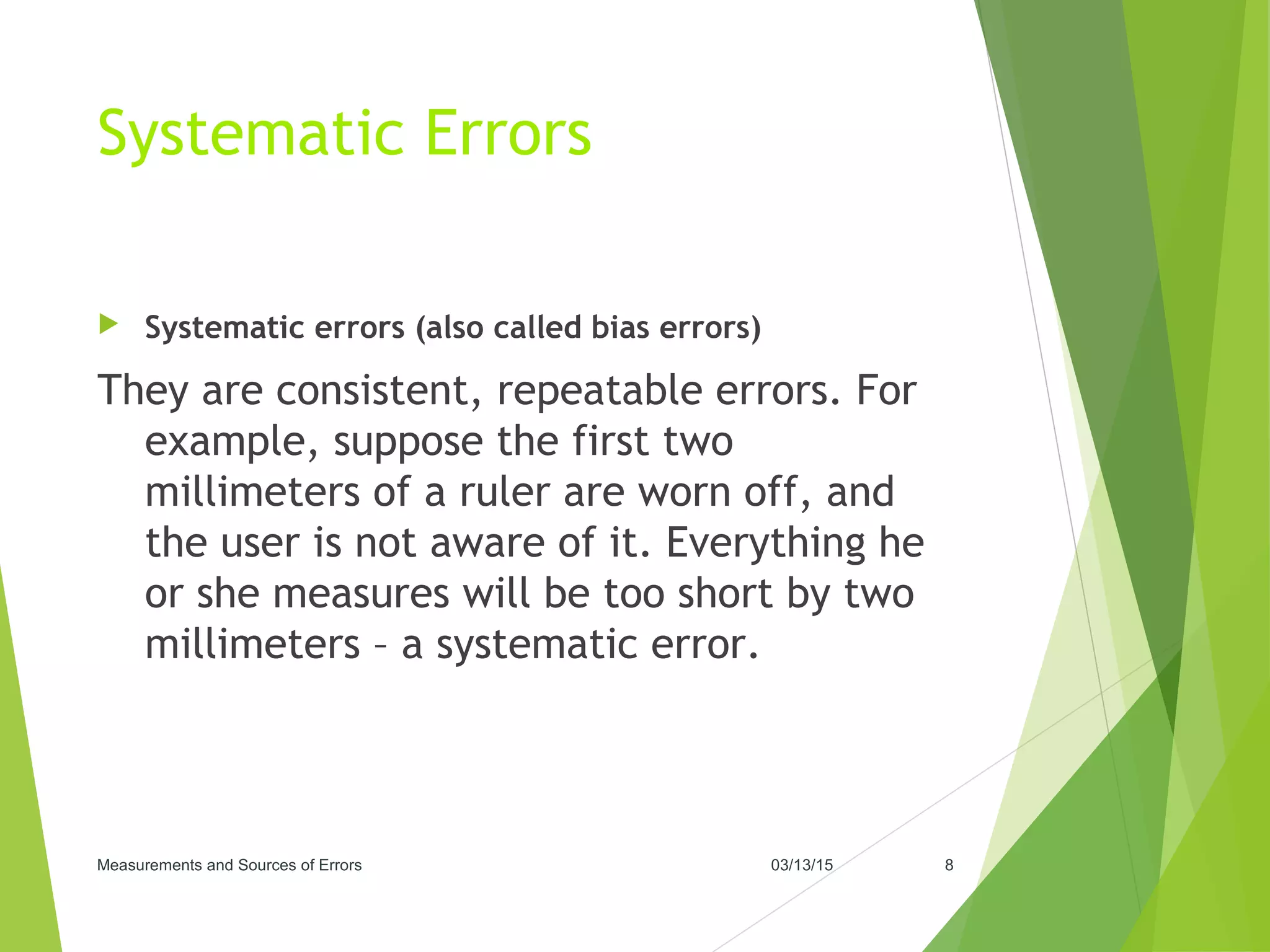 Systematic Errors
 Systematic errors (also called bias errors)
They are consistent, repeatable errors. For
example, suppose the first two
millimeters of a ruler are worn off, and
the user is not aware of it. Everything he
or she measures will be too short by two
millimeters – a systematic error.
03/13/15Measurements and Sources of Errors 8
 