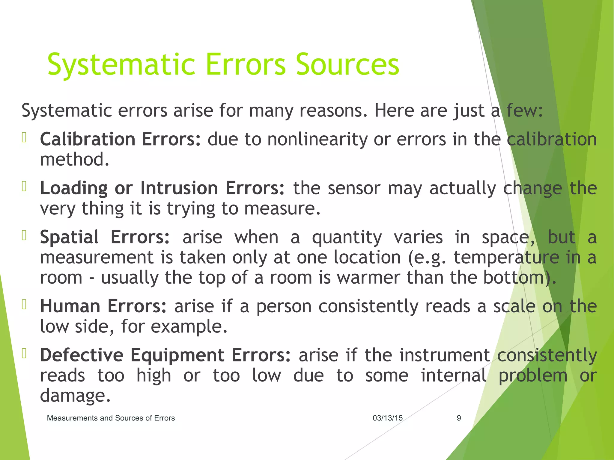 Systematic Errors Sources
Systematic errors arise for many reasons. Here are just a few:
 Calibration Errors: due to nonlinearity or errors in the calibration
method.
 Loading or Intrusion Errors: the sensor may actually change the
very thing it is trying to measure.
 Spatial Errors: arise when a quantity varies in space, but a
measurement is taken only at one location (e.g. temperature in a
room - usually the top of a room is warmer than the bottom).
 Human Errors: arise if a person consistently reads a scale on the
low side, for example.
 Defective Equipment Errors: arise if the instrument consistently
reads too high or too low due to some internal problem or
damage.
03/13/15Measurements and Sources of Errors 9
 
