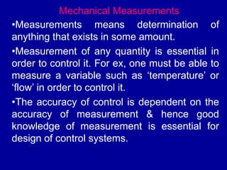 Mechanical Measurements
•Measurements means determination of
anything that exists in some amount.
•Measurement of any quantity is essential in
order to control it. For ex, one must be able to
measure a variable such as ‘temperature’ or
‘flow’ in order to control it.
•The accuracy of control is dependent on the
accuracy of measurement & hence good
knowledge of measurement is essential for
design of control systems.
 