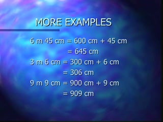 MORE EXAMPLES 6 m 45 cm = 600 cm + 45 cm   = 645 cm 3 m 6 cm = 300 cm + 6 cm = 306 cm 9 m 9 cm = 900 cm + 9 cm = 909 cm 
