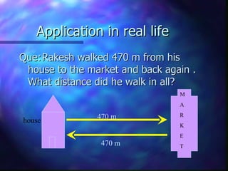 Application in real life Que: Rakesh walked 470 m from his house to the market and back again . What distance did he walk in all? house M A  R  K E T 470 m 470 m 