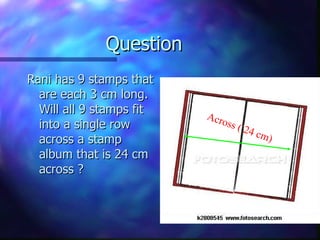 Question Rani has 9 stamps that are each 3 cm long. Will all 9 stamps fit into a single row across a stamp album that is 24 cm across ? Across ( 24 cm) 