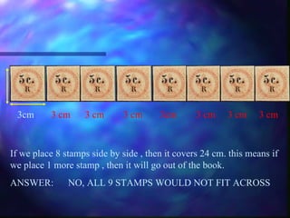 3cm   3 cm   3 cm  3 cm 3cm   3 cm   3 cm   3 cm If we place 8 stamps side by side , then it covers 24 cm. this means if we place 1 more stamp , then it will go out of the book. ANSWER: NO, ALL 9 STAMPS WOULD NOT FIT ACROSS 