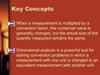 When a measurement is multiplied by a
conversion factor, the numerical value is
generally changed, but the actual size of the
quantity measured remains the same.
Dimensional analysis is a powerful tool for
solving conversion problems in which a
measurement with one unit is changed to an
equivalent measurement with another unit.
Key Concepts
 