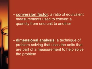 – conversion factor: a ratio of equivalent
measurements used to convert a
quantity from one unit to another
– dimensional analysis: a technique of
problem-solving that uses the units that
are part of a measurement to help solve
the problem
 