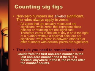 Counting sig figs
• Non-zero numbers are always significant.
The rules always apply to zeros.
– All zeros that are actually measured are
significant, while zeros that represent place
holders or rounding are not significant.
Therefore zeros to the left of any # or to the right
of a number without a decimal point are not
significant, while zeros in between other #’s or
after numbers with decimal points are significant.
• The rule you need to remember is this:
Count from the first non-zero number to the
last non-zero number and if there is a
decimal anywhere in the #, the zeroes after
the number counts.
 
