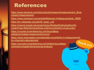 References
https://www.keyence.com/ss/products/measure/measurement_librar
y/basic/measurement/
https://www.brainkart.com/article/Methods-of-Measurements_5808/
https://en.wikipedia.org/wiki/SI_base_unit
https://manoa.hawaii.edu/exploringourfluidearth/physical/world-
ocean/map-distortion/practices-science-precision-vs-accuracy
https://courses.lumenlearning.com/boundless-
statistics/chapter/measurement-error/
https://www.isobudgets.com/estimate-uncertainty-in-measurement-
for-chemistry-laboratories/
https://courses.lumenlearning.com/trident-boundless-
chemistry/chapter/dimensional-analysis/
 