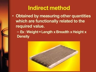 Indirect method
• Obtained by measuring other quantities
which are functionally related to the
required value.
– Ex: Weight=Length xBreadth xHeight x
Density
 