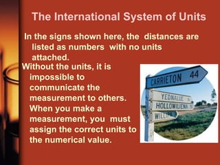 The International System of Units
In the signs shown here, the distances are
listed as numbers with no units
attached.
Without the units, it is
impossible to
communicate the
measurement to others.
When you make a
measurement, you must
assign the correct units to
the numerical value.
 