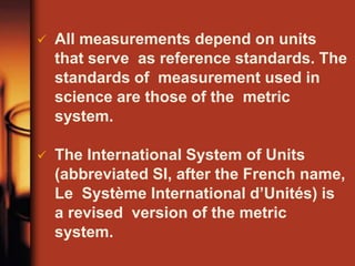  All measurements depend on units
that serve as reference standards. The
standards of measurement used in
science are those of the metric
system.
 The International System of Units
(abbreviated SI, after the French name,
Le Système International d’Unités) is
a revised version of the metric
system.
 