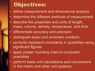 Objectives:
• define measurement and dimensional analysis
• determine the different methods of measurement
• describe the properties and units of length,
mass, volume, density, temperature, and time
• differentiate accuracy and precision
• distinguish exact and uncertain numbers
• correctly represent uncertainty in quantities using
significant figures
• apply proper rounding rules to computed
quantities
• perform basic unit calculations and conversions
in the metric and other unit systems
 