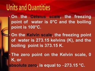 ▪ On the Celsius scale, the freezing
point of water is 0°C and the boiling
point is 100°C.
▪ On the Kelvin scale, the freezing point
of water is 273.15 kelvins (K), and the
boiling point is 373.15 K.
▪ The zero point on the Kelvin scale, 0
K, or
absolute zero, is equal to 273.15 °C.
 