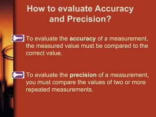 To evaluate the accuracy of a measurement,
the measured value must be compared to the
correct value.
To evaluate the precision of a measurement,
you must compare the values of two or more
repeated measurements.
How to evaluate Accuracy
and Precision?
 