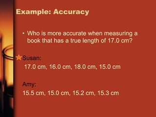Example: Accuracy
• Who is more accurate when measuring a
book that has a true length of 17.0 cm?
Susan:
17.0 cm, 16.0 cm, 18.0 cm, 15.0 cm
Amy:
15.5 cm, 15.0 cm, 15.2 cm, 15.3 cm
 