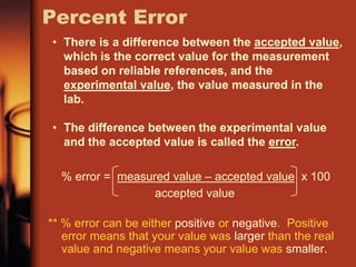 Percent Error
% error = measured value – accepted value x 100
accepted value
** % error can be either positive or negative. Positive
error means that your value was larger than the real
value and negative means your value was smaller.
• There is a difference between the accepted value,
which is the correct value for the measurement
based on reliable references, and the
experimental value, the value measured in the
lab.
• The difference between the experimental value
and the accepted value is called the error.
 