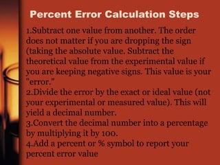 1.Subtract one value from another. The order
does not matter if you are dropping the sign
(taking the absolute value. Subtract the
theoretical value from the experimental value if
you are keeping negative signs. This value is your
"error."
2.Divide the error by the exact or ideal value (not
your experimental or measured value). This will
yield a decimal number.
3.Convert the decimal number into a percentage
by multiplying it by 100.
4.Add a percent or % symbol to report your
percent error value
Percent Error Calculation Steps
 